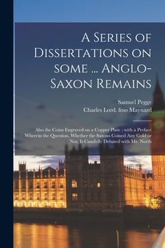 portada A Series of Dissertations on Some ... Anglo-Saxon Remains: Also the Coins Engraved on a Copper Plate; With a Preface Wherein the Question, Whether the