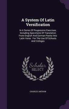 portada A System Of Latin Versification: In A Series Of Progressive Exercises, Including Specimens Of Translation From English And German Poetry Into Latin Ve (en Inglés)