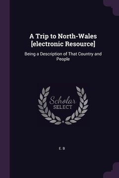 portada A Trip to North-Wales [electronic Resource]: Being a Description of That Country and People (en Inglés)