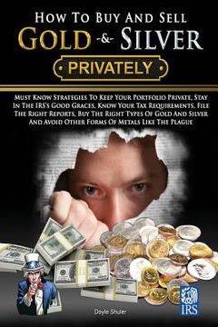 portada How To Buy And Sell Gold & Silver PRIVATELY: Must Know Strategies To Keep Your Portfolio Private, Stay In The IRS's Good Graces, Know Your Tax Require (en Inglés)
