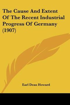 portada the cause and extent of the recent industrial progress of germany (1907) (en Inglés)