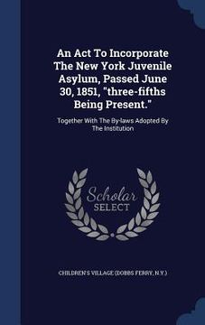 portada An Act To Incorporate The New York Juvenile Asylum, Passed June 30, 1851, "three-fifths Being Present.": Together With The By-laws Adopted By The Inst