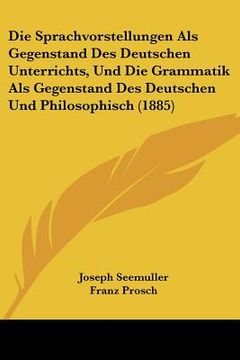 portada Die Sprachvorstellungen Als Gegenstand Des Deutschen Unterrichts, Und Die Grammatik Als Gegenstand Des Deutschen Und Philosophisch (1885) (en Alemán)
