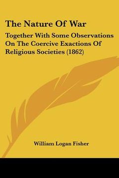 portada the nature of war: together with some observations on the coercive exactions of religious societies (1862) (en Inglés)