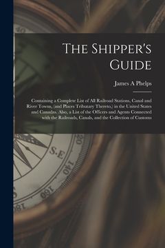 portada The Shipper's Guide; Containing a Complete List of All Railroad Stations, Canal and River Towns, (and Places Tributary Thereto, ) in the United States (en Inglés)