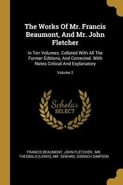 portada The Works Of Mr. Francis Beaumont, And Mr. John Fletcher: In Ten Volumes. Collated With All The Former Editions, And Corrected. With Notes Critical An (in English)