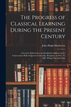 portada The Progress of Classical Learning During the Present Century [microform]: a Lecture Delivered as an Installation-address in the Convocation Hall of Q (en Inglés)