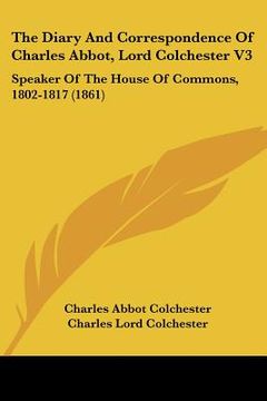 portada the diary and correspondence of charles abbot, lord colchester v3: speaker of the house of commons, 1802-1817 (1861) (en Inglés)