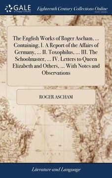 portada The English Works of Roger Ascham, ... Containing, I. A Report of the Affairs of Germany, ... II. Toxophilus, ... III. The Schoolmaster, ... IV. Lette (en Inglés)