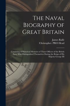 portada The Naval Biography of Great Britain: Consisting of Historical Memoirs of Those Officers of the British Navy Who Distinguished Themselves During the R (en Inglés)