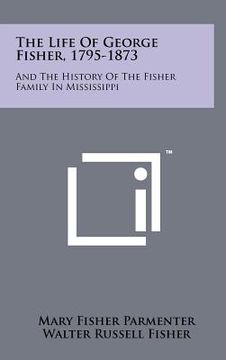 portada the life of george fisher, 1795-1873: and the history of the fisher family in mississippi (in English)