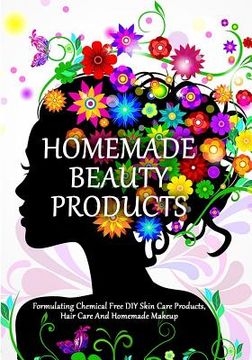 portada Homemade Beauty Products: Formulating Chemical Free DIY Skin Care Products, Hair Care And Homemade Makeup