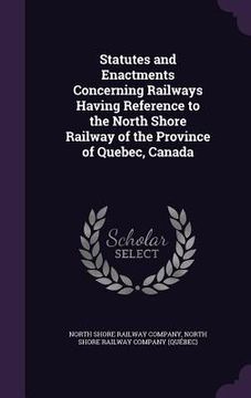 portada Statutes and Enactments Concerning Railways Having Reference to the North Shore Railway of the Province of Quebec, Canada