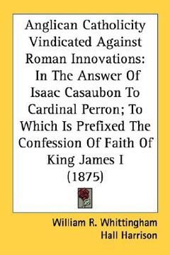 portada anglican catholicity vindicated against roman innovations: in the answer of isaac casaubon to cardinal perron; to which is prefixed the confession of (en Inglés)