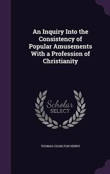 portada An Inquiry Into the Consistency of Popular Amusements With a Profession of Christianity (en Inglés)