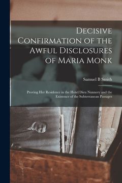 portada Decisive Confirmation of the Awful Disclosures of Maria Monk [microform]: Proving Her Residence in the Hotel Dieu Nunnery and the Existence of the Sub (en Inglés)