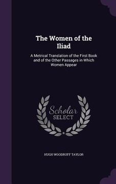 portada The Women of the Iliad: A Metrical Translation of the First Book and of the Other Passages in Which Women Appear (en Inglés)