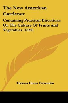 portada the new american gardener: containing practical directions on the culture of fruits and vegetables (1839) (in English)