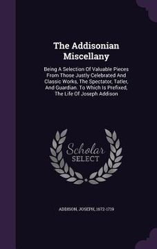 portada The Addisonian Miscellany: Being A Selection Of Valuable Pieces From Those Justly Celebrated And Classic Works, The Spectator, Tatler, And Guardi (in English)
