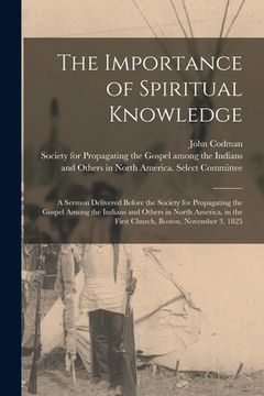 portada The Importance of Spiritual Knowledge [microform]: a Sermon Delivered Before the Society for Propagating the Gospel Among the Indians and Others in No