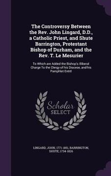 portada The Controversy Between the Rev. John Lingard, D.D., a Catholic Priest, and Shute Barrington, Protestant Bishop of Durham, and the Rev. T. Le Mesurier (in English)