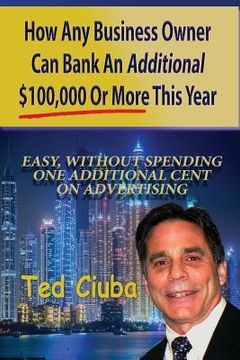 portada How Any Business Owner Can Bank An Additional $100,000 Or More This Year: Easy, Without Spending One Additional Cent On Advertising (en Inglés)