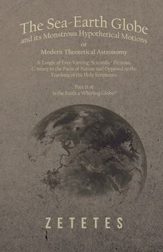 portada The Sea-Earth Globe and its Monstrous Hypothetical Motions; or Modern Theoretical Astronomy: A Tangle of Ever-Varying "Scientific" Fictions, Contrary (en Inglés)