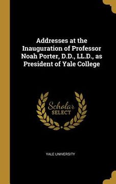 portada Addresses at the Inauguration of Professor Noah Porter, D.D., LL.D., as President of Yale College (in English)
