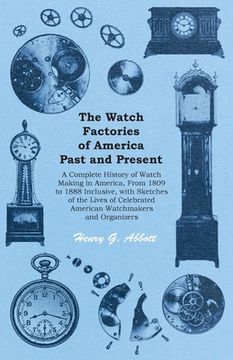 portada The Watch Factories of America Past and Present -;A Complete History of Watch Making in America, From 1809 to 1888 Inclusive, with Sketches of the Liv (en Inglés)