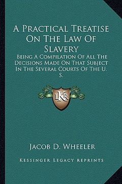 portada a practical treatise on the law of slavery: being a compilation of all the decisions made on that subject in the several courts of the u. s. (en Inglés)