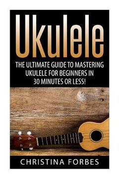 portada Ukulele: The Ultimate Guide to Mastering Ukulele for Beginners in 30 Minutes or Less! (en Inglés)