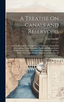 portada A Treatise on Canals and Reservoirs: And the Best Mode of Designing and Executing Them; With Observations on the Rochdale, Leeds and Liverpool, and. Of Carding, Roving, Drawing and Spinning all (en Inglés)