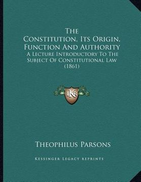 portada the constitution, its origin, function and authority: a lecture introductory to the subject of constitutional law (1861) (en Inglés)