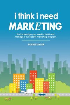 portada I Think I Need Marketing: The Knowledge You Need to Build and Manage a Successful Marketing Program (en Inglés)