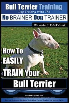 portada Bull Terrier Training Dog Training with the No BRAINER Dog TRAINER We Make it THAT Easy!: How To EASILY TRAIN Your Bull Terrier (in English)