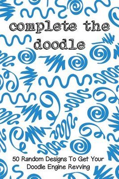 portada Complete the Doodle: 50 Random Designs to Get Your Doodle Engine Revving (en Inglés)