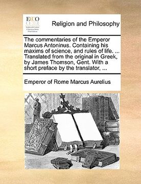 portada the commentaries of the emperor marcus antoninus. containing his maxims of science, and rules of life. ... translated from the original in greek, by j (en Inglés)