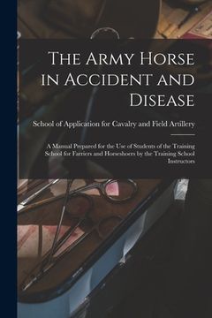 portada The Army Horse in Accident and Disease: A Manual Prepared for the use of Students of the Training School for Farriers and Horseshoers by the Training (en Inglés)