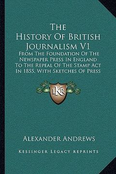 portada the history of british journalism v1: from the foundation of the newspaper press in england to the repeal of the stamp act in 1855, with sketches of p (en Inglés)