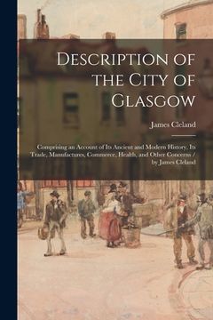 portada Description of the City of Glasgow: Comprising an Account of Its Ancient and Modern History, Its Trade, Manufactures, Commerce, Health, and Other Conc