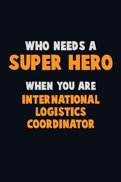 portada Who Need A SUPER HERO, When You Are International Logistics Coordinator: 6X9 Career Pride 120 pages Writing Notebooks (en Inglés)
