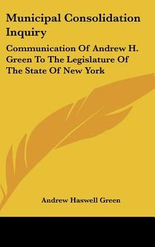 portada municipal consolidation inquiry: communication of andrew h. green to the legislature of the state of new york