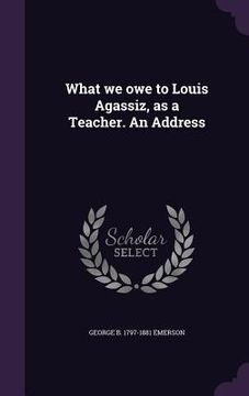 portada What we owe to Louis Agassiz, as a Teacher. An Address