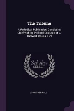portada The Tribune: A Periodical Publication, Consisting Chiefly of the Political Lectures of J. Thelwall, Issues 1-29 (en Inglés)