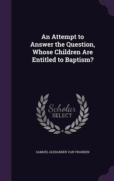 portada An Attempt to Answer the Question, Whose Children Are Entitled to Baptism? (en Inglés)