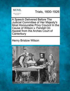 portada a speech delivered before the judicial committee of her majesty's most honourable privy council in the cause of wilson v. fendall on appeal from the (en Inglés)