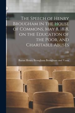 portada The Speech of Henry Brougham in the House of Commons, May 8, 1818, on the Education of the Poor, and Charitable Abuses; 100 (en Inglés)