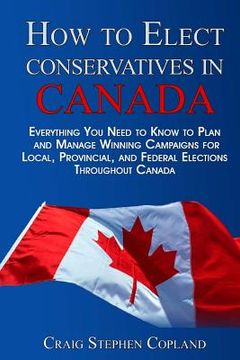 portada How To Elect Conservatives in Canada: Everything You Need to Know to Plan and Manage Winning Campaigns for Local, Provincial, and Federal Elections Th (en Inglés)