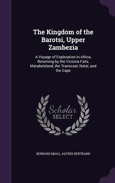 portada The Kingdom of the Barotsi, Upper Zambezia: A Voyage of Exploration in Africa, Returning by the Victoria Falls, Matabeleland, the Transvaal, Natal, an (en Inglés)