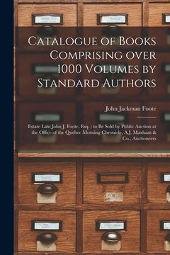 portada Catalogue of Books Comprising Over 1000 Volumes by Standard Authors [microform]: Estate Late John J. Foote, Esq.: to Be Sold by Public Auction at the (in English)